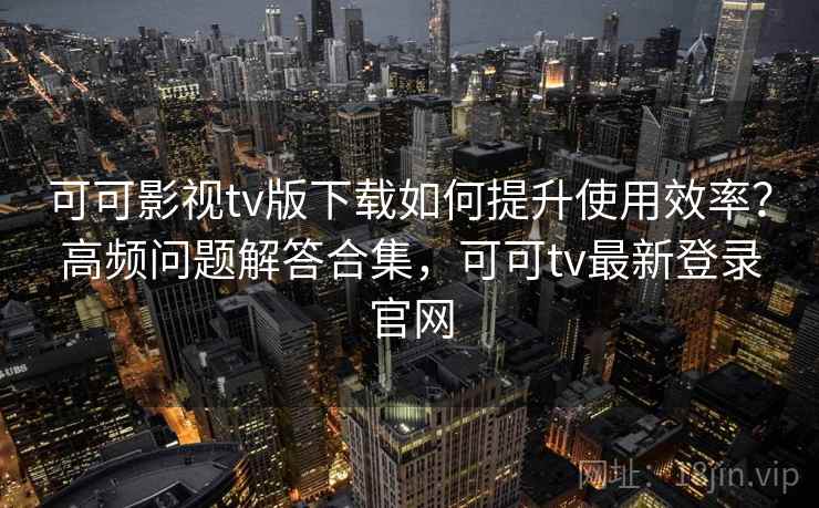 可可影视tv版下载如何提升使用效率？高频问题解答合集，可可tv最新登录官网