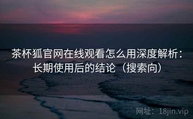 茶杯狐官网在线观看怎么用深度解析：长期使用后的结论（搜索向）