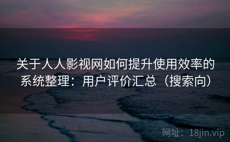 关于人人影视网如何提升使用效率的系统整理:用户评价汇总(搜索向) 关于人人影视网如何提升使用效率的系统整理:用户评价汇总(搜索向)