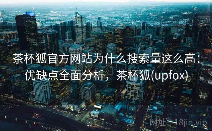 茶杯狐官方网站为什么搜索量这么高：优缺点全面分析，茶杯狐(upfox)