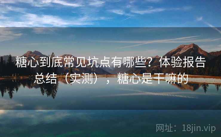 糖心到底常见坑点有哪些？体验报告总结（实测），糖心是干嘛的