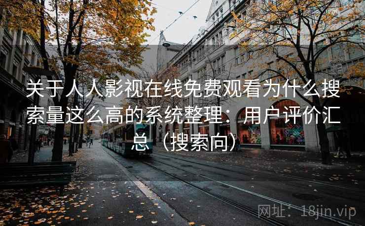 关于人人影视在线免费观看为什么搜索量这么高的系统整理:用户评价汇总(搜索向) 关于人人影视在线免费观看为什么搜索量这么高的系统整理:用户评价汇总(搜索向)