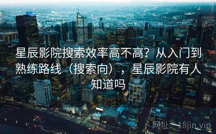 星辰影院搜索效率高不高？从入门到熟练路线（搜索向），星辰影院有人知道吗