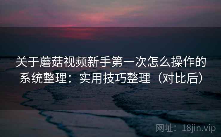 关于蘑菇视频新手第一次怎么操作的系统整理:实用技巧整理(对比后) 关于蘑菇视频新手第一次怎么操作的系统整理:实用技巧整理(对比后)