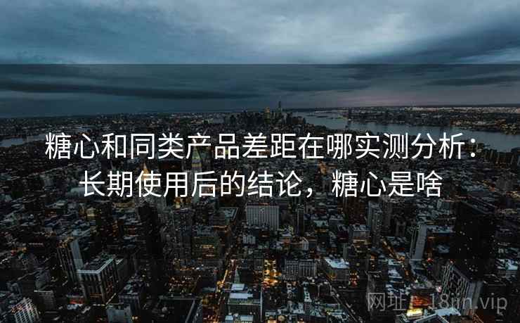 糖心和同类产品差距在哪实测分析：长期使用后的结论，糖心是啥