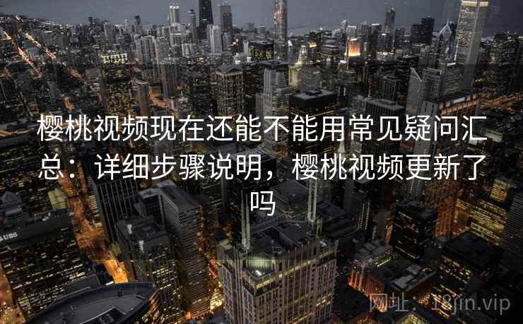 樱桃视频现在还能不能用常见疑问汇总：详细步骤说明，樱桃视频更新了吗
