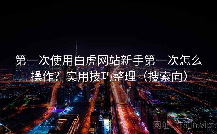 第一次使用白虎网站新手第一次怎么操作？实用技巧整理（搜索向）