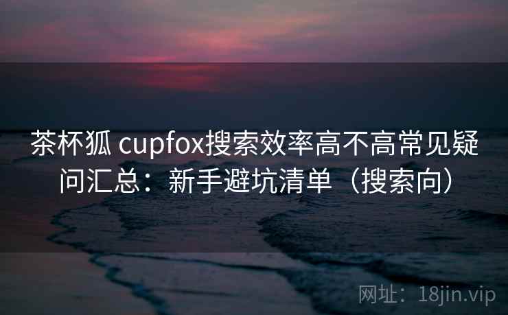 茶杯狐 cupfox搜索效率高不高常见疑问汇总:新手避坑清单(搜索向) 茶杯狐 cupfox搜索效率高不高常见疑问汇总:新手避坑清单(搜索向)