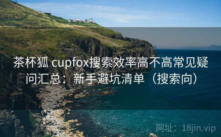 茶杯狐 cupfox搜索效率高不高常见疑问汇总:新手避坑清单(搜索向) 茶杯狐 cupfox搜索效率高不高常见疑问汇总:新手避坑清单(搜索向)