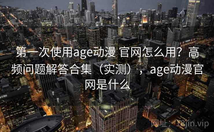 第一次使用age动漫 官网怎么用？高频问题解答合集（实测），age动漫官网是什么