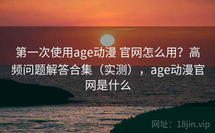 第一次使用age动漫 官网怎么用？高频问题解答合集（实测），age动漫官网是什么