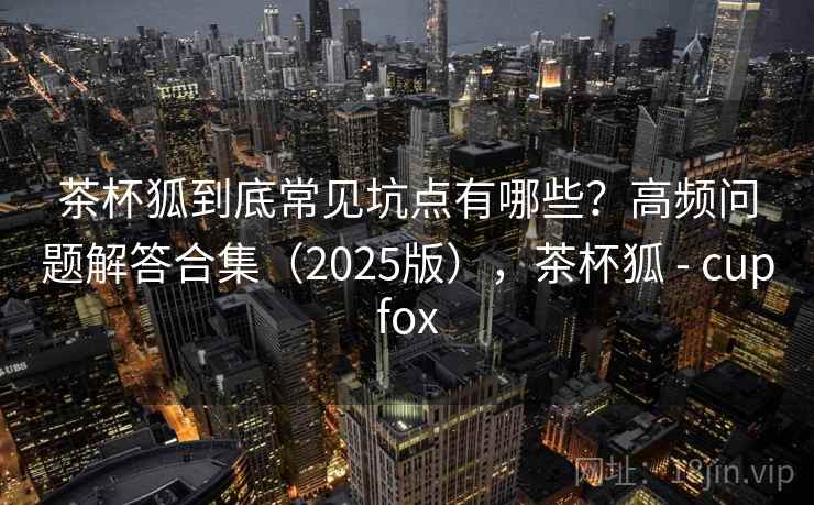 茶杯狐到底常见坑点有哪些？高频问题解答合集（2025版），茶杯狐 - cupfox