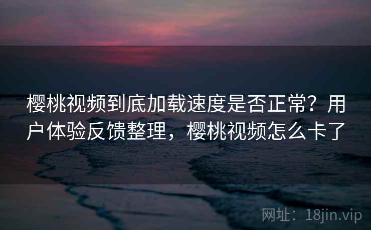 樱桃视频到底加载速度是否正常？用户体验反馈整理，樱桃视频怎么卡了