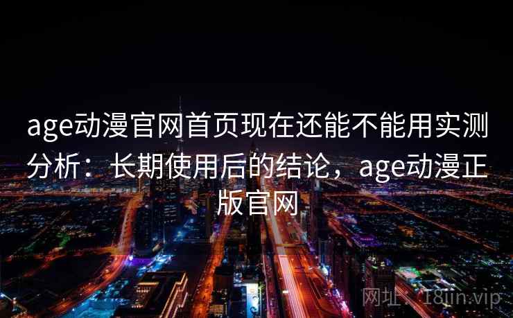 age动漫官网首页现在还能不能用实测分析：长期使用后的结论，age动漫正版官网