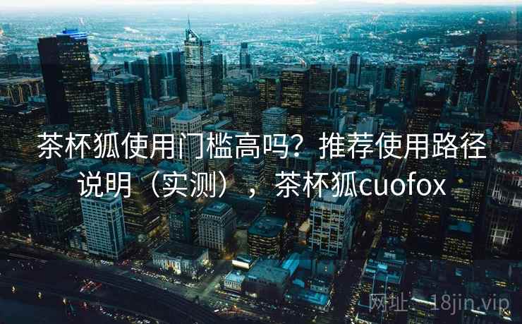 茶杯狐使用门槛高吗？推荐使用路径说明（实测），茶杯狐cuofox