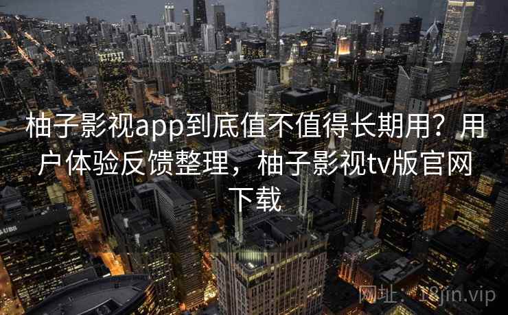 柚子影视app到底值不值得长期用？用户体验反馈整理，柚子影视tv版官网下载