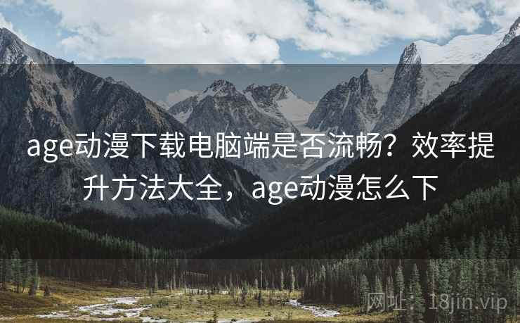 age动漫下载电脑端是否流畅？效率提升方法大全，age动漫怎么下