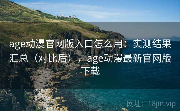 age动漫官网版入口怎么用：实测结果汇总（对比后），age动漫最新官网版下载