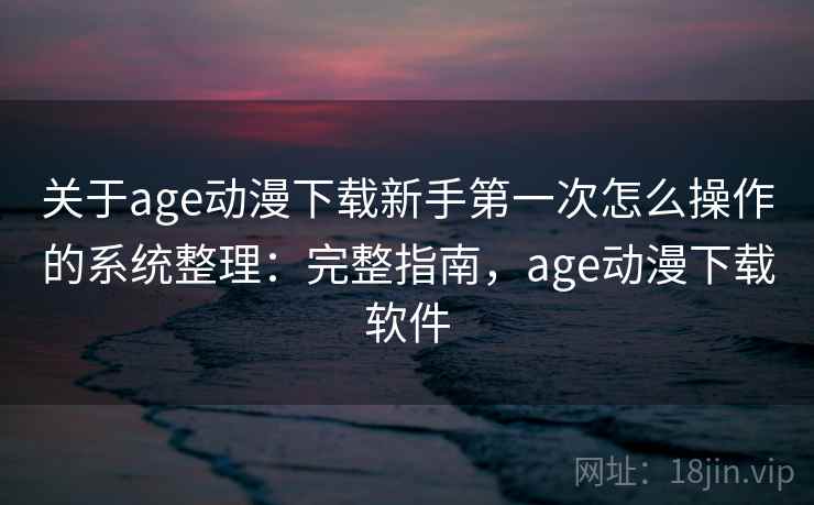 关于age动漫下载新手第一次怎么操作的系统整理：完整指南，age动漫下载软件
