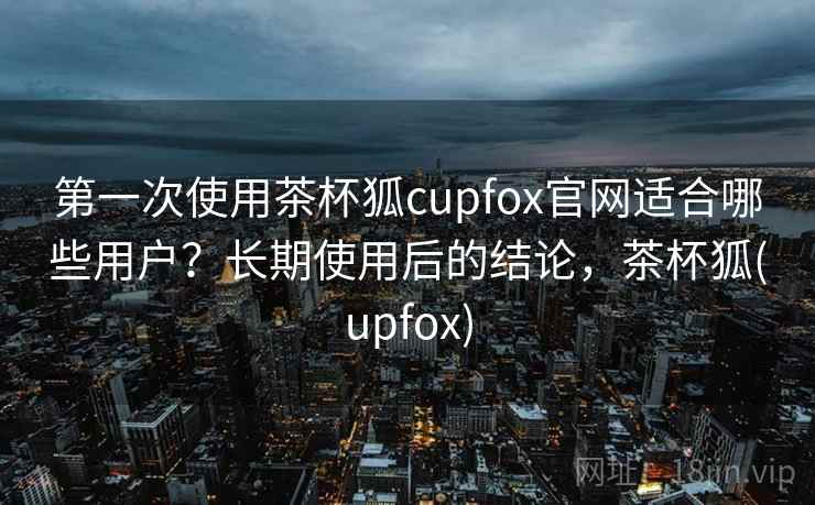 第一次使用茶杯狐cupfox官网适合哪些用户？长期使用后的结论，茶杯狐(upfox)