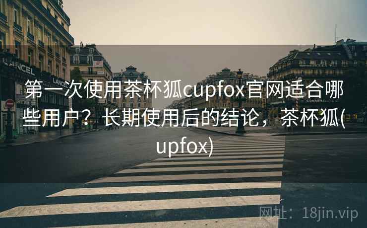 第一次使用茶杯狐cupfox官网适合哪些用户？长期使用后的结论，茶杯狐(upfox)