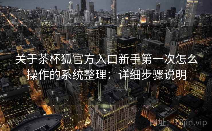 关于茶杯狐官方入口新手第一次怎么操作的系统整理：详细步骤说明