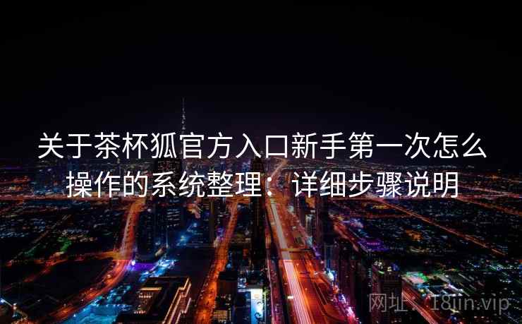 关于茶杯狐官方入口新手第一次怎么操作的系统整理：详细步骤说明