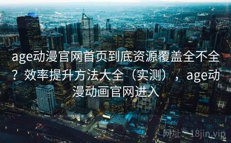 age动漫官网首页到底资源覆盖全不全？效率提升方法大全（实测），age动漫动画官网进入