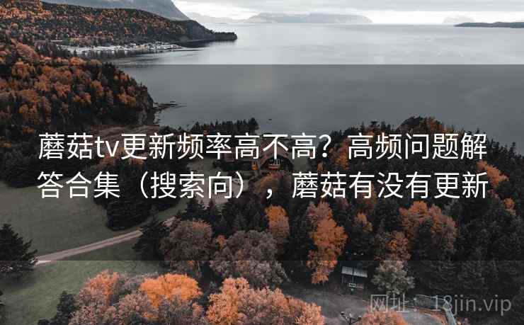 蘑菇tv更新频率高不高?高频问题解答合集(搜索向),蘑菇有没有更新 蘑菇tv更新频率高不高?高频问题解答合集(搜索向),蘑菇有没有更新