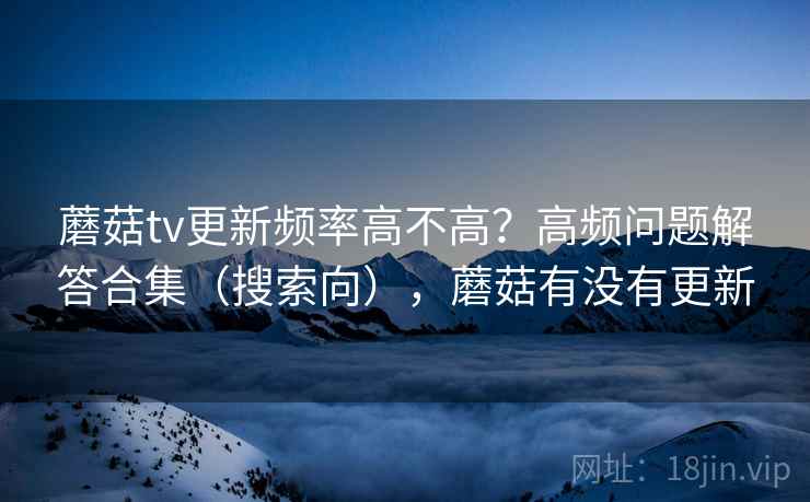 蘑菇tv更新频率高不高?高频问题解答合集(搜索向),蘑菇有没有更新 蘑菇tv更新频率高不高?高频问题解答合集(搜索向),蘑菇有没有更新