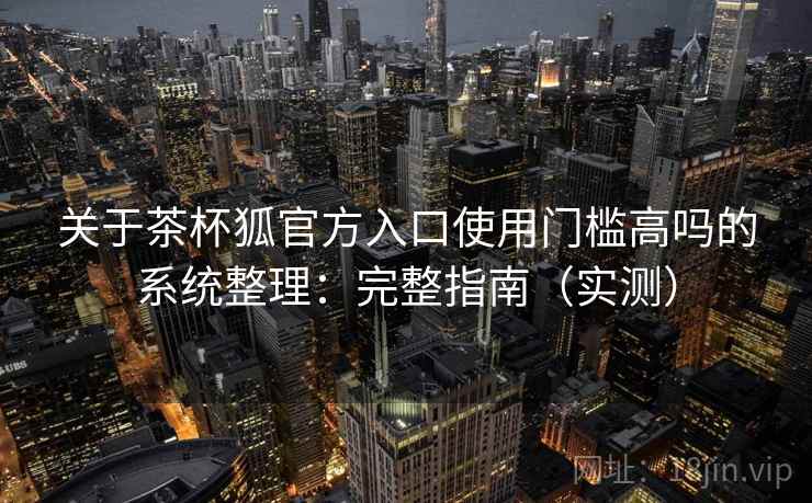 关于茶杯狐官方入口使用门槛高吗的系统整理：完整指南（实测）