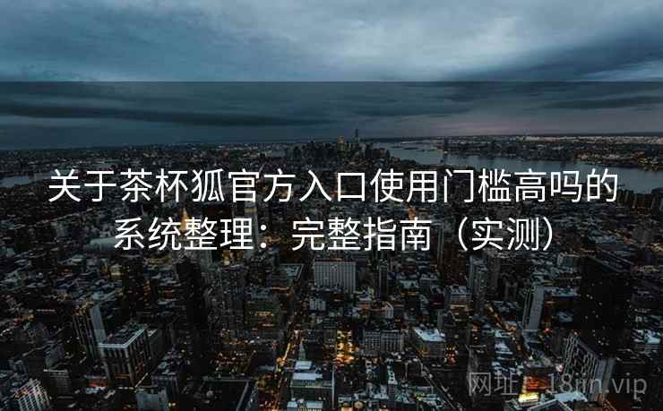 关于茶杯狐官方入口使用门槛高吗的系统整理：完整指南（实测）