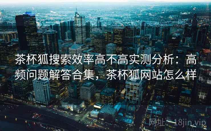 茶杯狐搜索效率高不高实测分析：高频问题解答合集，茶杯狐网站怎么样