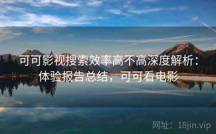 可可影视搜索效率高不高深度解析：体验报告总结，可可看电影
