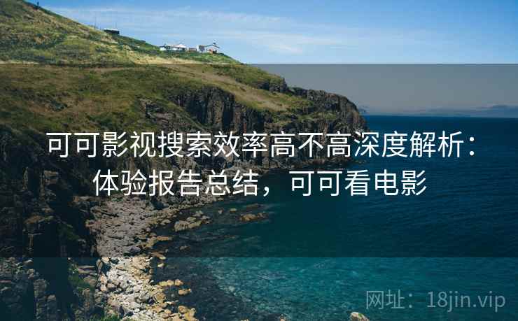 可可影视搜索效率高不高深度解析：体验报告总结，可可看电影