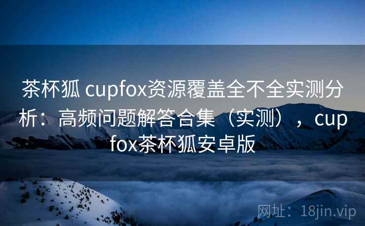 茶杯狐 cupfox资源覆盖全不全实测分析:高频问题解答合集(实测),cupfox茶杯狐安卓版 茶杯狐 cupfox资源覆盖全不全实测分析:高频问题解答合集(实测),cupfox茶杯狐安卓版