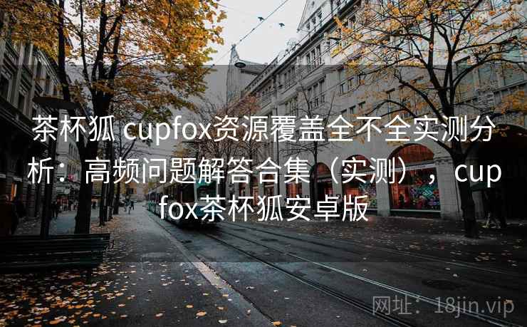 茶杯狐 cupfox资源覆盖全不全实测分析:高频问题解答合集(实测),cupfox茶杯狐安卓版 茶杯狐 cupfox资源覆盖全不全实测分析:高频问题解答合集(实测),cupfox茶杯狐安卓版