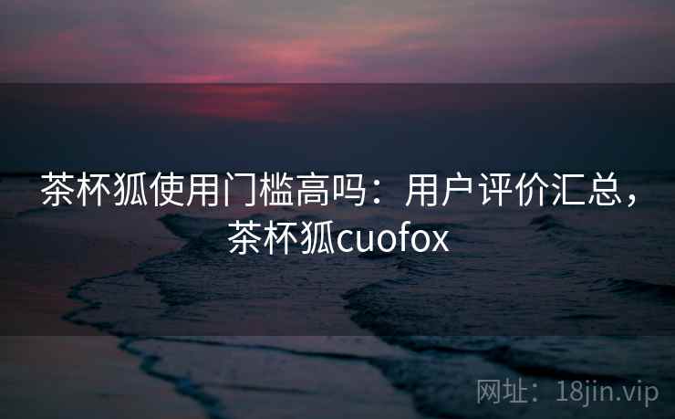 茶杯狐使用门槛高吗:用户评价汇总,茶杯狐cuofox 茶杯狐使用门槛高吗:用户评价汇总,茶杯狐cuofox