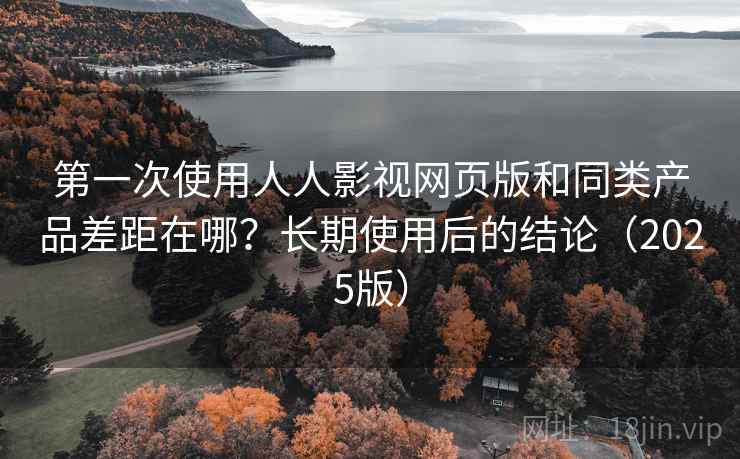 第一次使用人人影视网页版和同类产品差距在哪？长期使用后的结论（2025版）