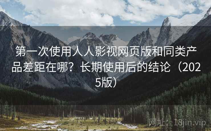 第一次使用人人影视网页版和同类产品差距在哪？长期使用后的结论（2025版）