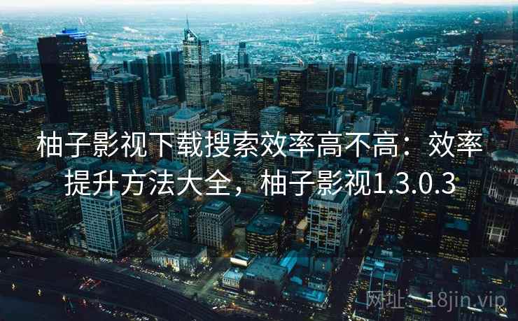 柚子影视下载搜索效率高不高:效率提升方法大全,柚子影视1.3.0.3 柚子影视下载搜索效率高不高:效率提升方法大全,柚子影视1.3.0.3