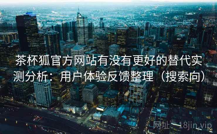 茶杯狐官方网站有没有更好的替代实测分析：用户体验反馈整理（搜索向）