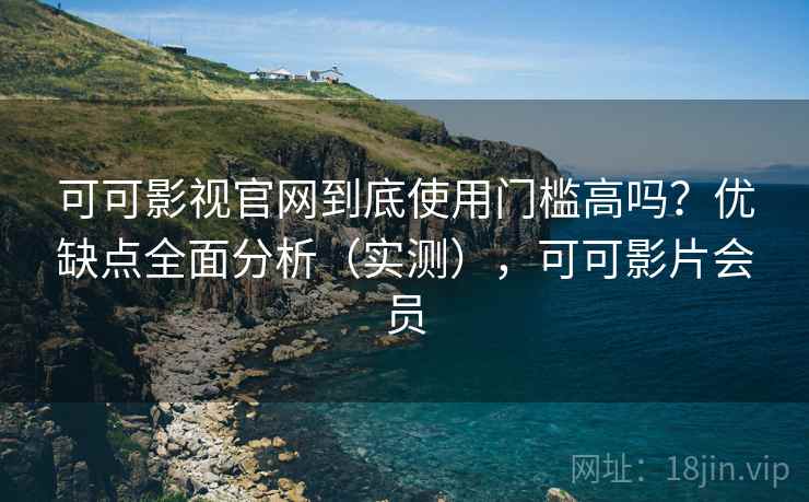 可可影视官网到底使用门槛高吗？优缺点全面分析（实测），可可影片会员