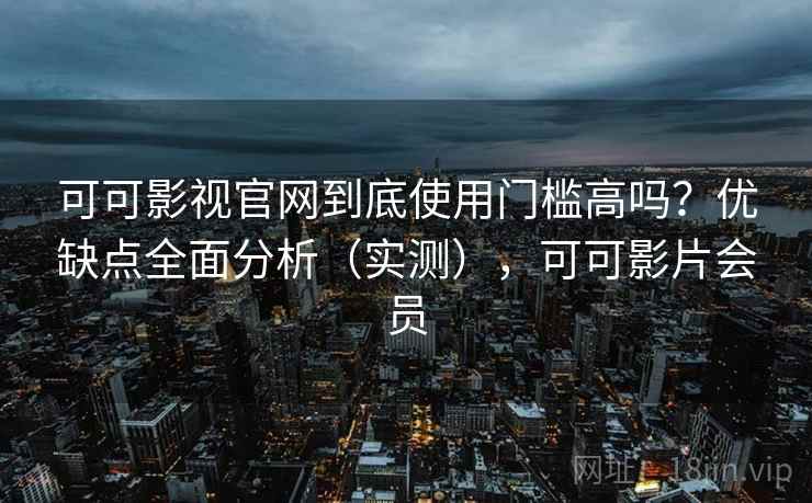 可可影视官网到底使用门槛高吗？优缺点全面分析（实测），可可影片会员