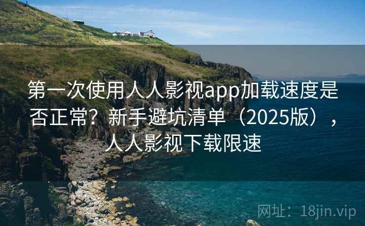 第一次使用人人影视app加载速度是否正常？新手避坑清单（2025版），人人影视下载限速