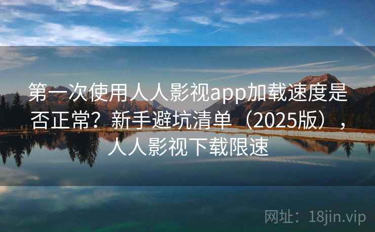 第一次使用人人影视app加载速度是否正常？新手避坑清单（2025版），人人影视下载限速