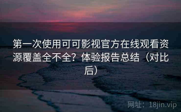 第一次使用可可影视官方在线观看资源覆盖全不全？体验报告总结（对比后）
