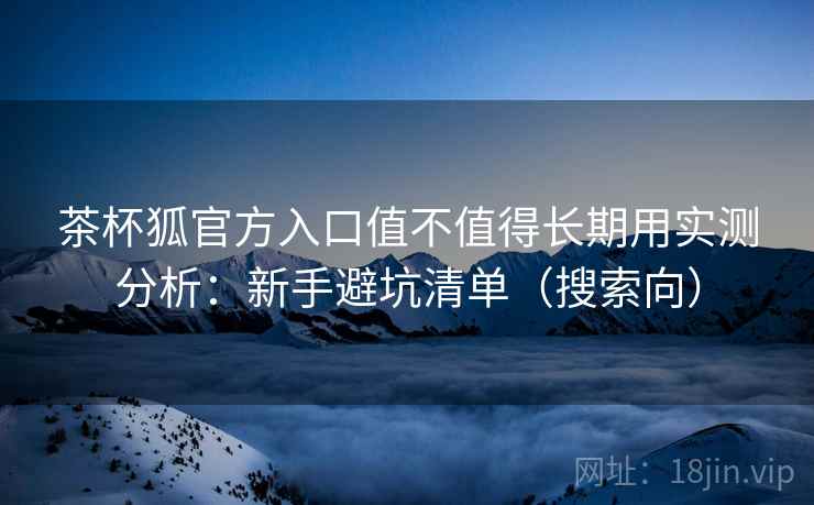 茶杯狐官方入口值不值得长期用实测分析：新手避坑清单（搜索向）