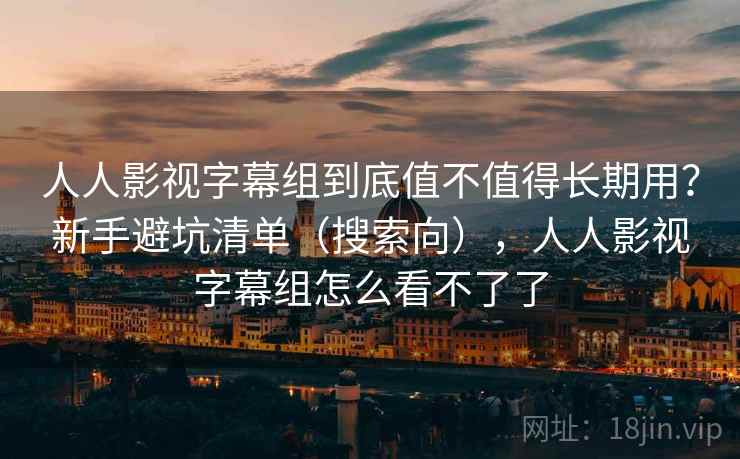 人人影视字幕组到底值不值得长期用？新手避坑清单（搜索向），人人影视字幕组怎么看不了了