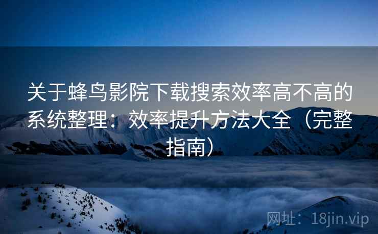 关于蜂鸟影院下载搜索效率高不高的系统整理：效率提升方法大全（完整指南）